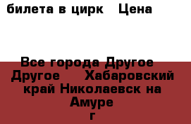 2 билета в цирк › Цена ­ 800 - Все города Другое » Другое   . Хабаровский край,Николаевск-на-Амуре г.